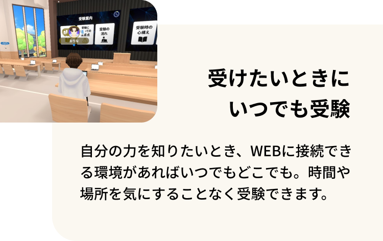 受けたいときにいつでも受験 自分の力を知りたいとき、WEBに接続できる環境があればいつでもどこでも。時間にゃ場所を気にすることなく受験できます。