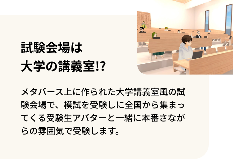 試験会場は大学の講義室！？ メタバース上に作られた大学講義室風の試験会場で、模試を受験しに全国から集まってくる受験生アバターと一緒に本番さながらの雰囲気で受験します。