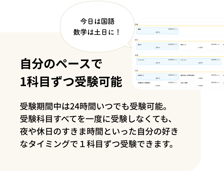 自分のペースで1科目ずつ受験可能 受験期間中は24時間いつでも受験可能。受験科目すべてを一度に受験しなくても、夜や休日のすきま時間といった自分の好きなタイミングで１科目ずつ受験できます。